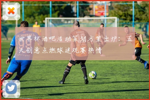 世界杯酒吧活动策划方案出炉：五大创意点燃球迷观赛热情