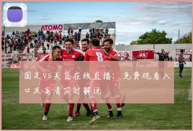 国足vs关岛在线直播：免费观看入口及高清实时解说