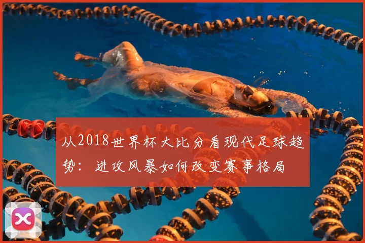 从2018世界杯大比分看现代足球趋势：进攻风暴如何改变赛事格局