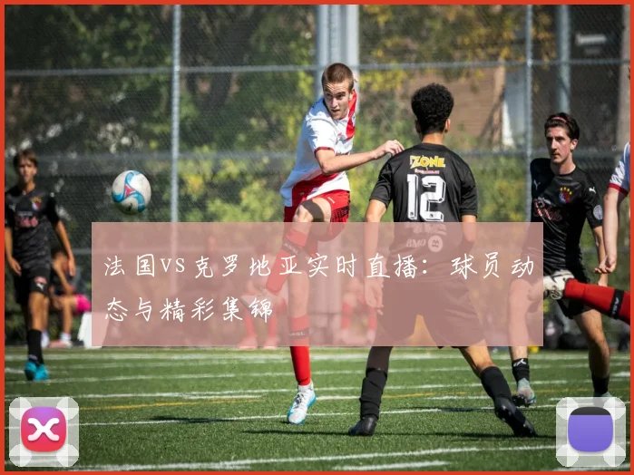法国vs克罗地亚实时直播：球员动态与精彩集锦