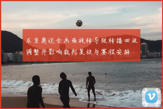 东京奥运会画面旋转导致转播回放调整并影响裁判复核与赛程安排