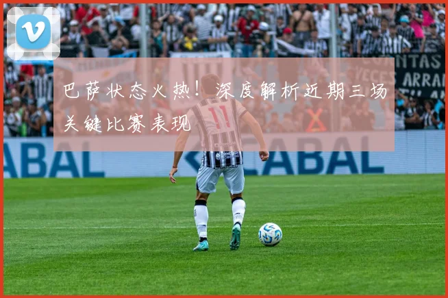 巴萨状态火热！深度解析近期三场关键比赛表现