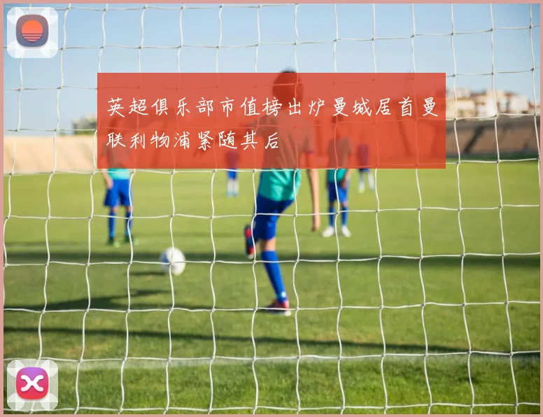 英超俱乐部市值榜出炉曼城居首曼联利物浦紧随其后